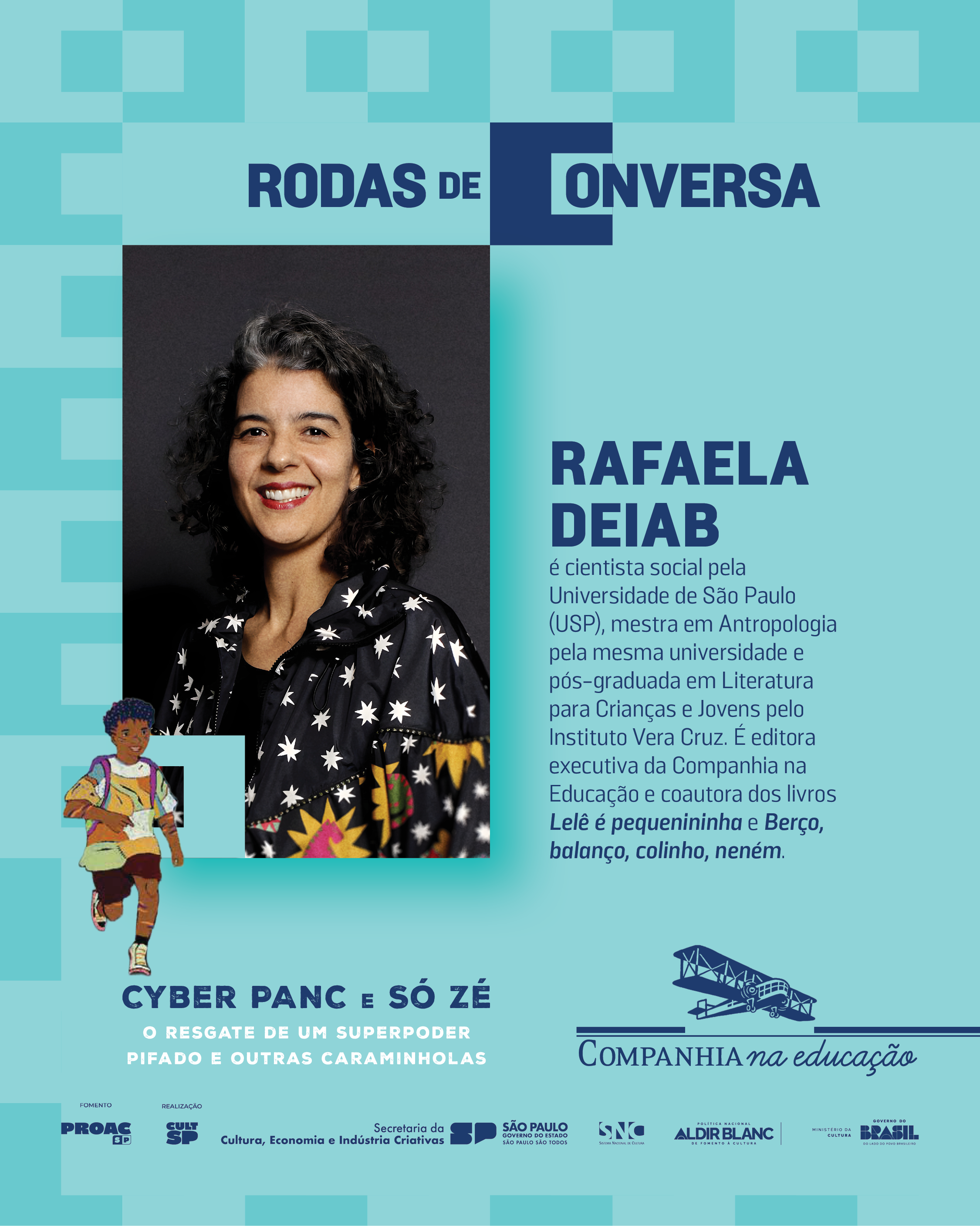 RAFAELA DEIAB

� cientista social pela Universidade de S�o Paulo (USP), mestra em Antropologia pela mesma universidade e p�s-graduada em Literatura para Crian�as e Jovens pelo Instituto Vera Cruz. � editora executiva da Companhia na Educa��o e coautora dos livros Lel� � pequenininho e Ber�o, balan�o, colinho, nen�m.