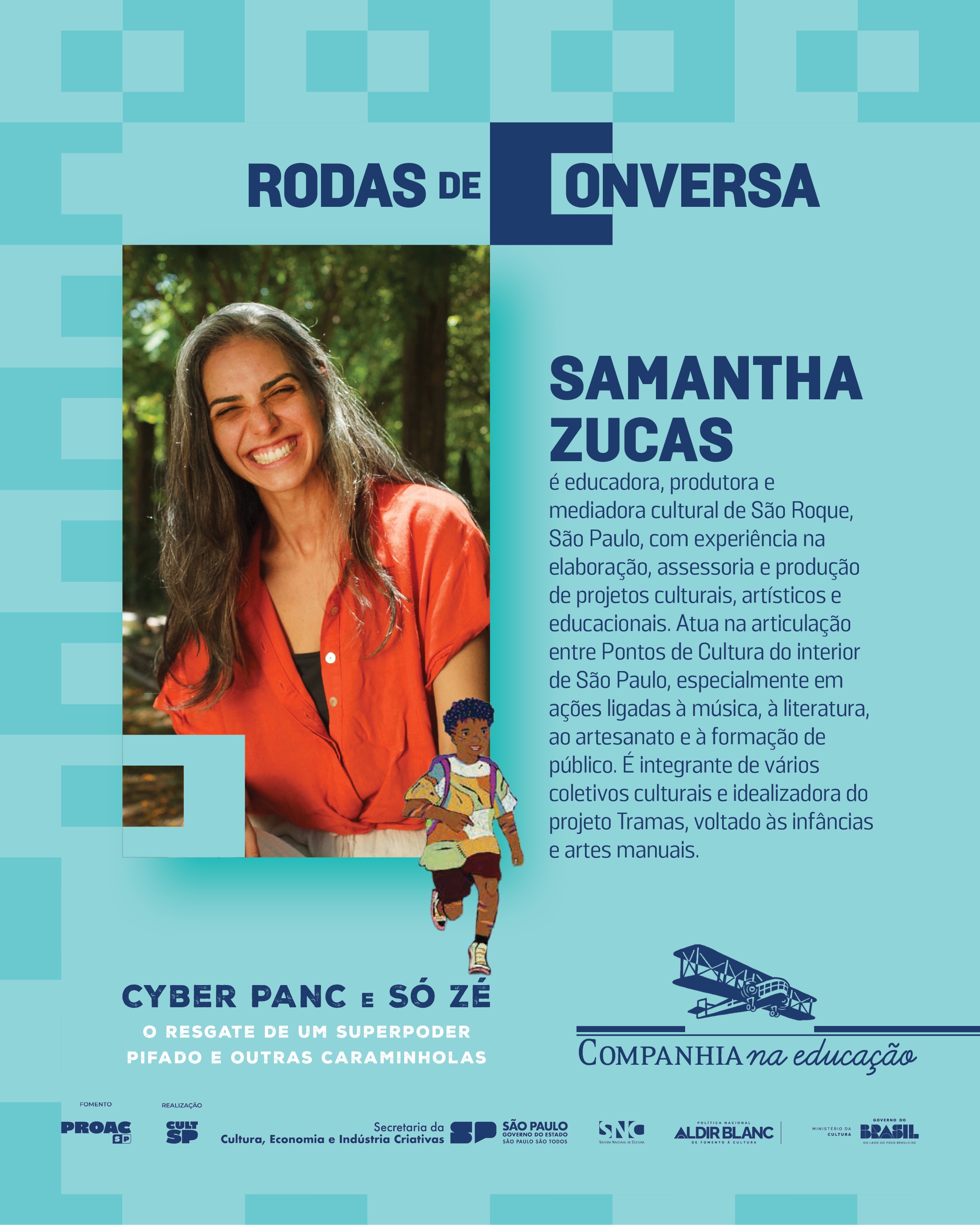 SAMANTHA ZUCAS

� educadora, produtora e mediadora cultural da S�o Roque, S�o Paulo, com experi�ncia na elabora��o, assessoria e produ��o de projetos culturais, art�sticos e educacionais. Atua na articula��o entre Pontos de Cultura do interior de S�o Paulo, especialmente em a��es ligadas � m�sica, � literatura, ao artesanato e � forma��o de p�blico. � integrante de v�rios coletivos culturais e idealizadora do projeto Tramas, voltado �s inf�ncias e artes manuais.
